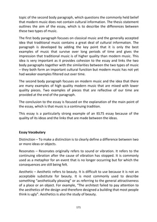 171
topic of the second body paragraph, which questions the commonly held belief
that modern music does not contain cultural information. The thesis statement
outlines the aim of the essay, which is to describe the differences between
these two types of music.
The first body paragraph focuses on classical music and the generally accepted
idea that traditional music contains a great deal of cultural information. The
paragraph is developed by adding the key point that it is only the best
examples of music that survive over long periods of time and gives the
impression that traditional music is of higher quality than modern music. This
idea is very important as it provides cohesion to the essay and links the two
body paragraphs together with the similarities between the two types of music
– they both form an important cultural function but modern music has not yet
had weaker examples filtered out over time.
The second body paragraph focuses on modern music and the idea that there
are many examples of high quality modern music that are mixed with lower
quality pieces. Two examples of pieces that are reflective of our time are
provided at the end of the paragraph.
The conclusion to the essay is focused on the explanation of the main point of
the essay, which is that music is a continuing tradition.
This essay is a particularly strong example of an IELTS essay because of the
quality of its ideas and the links that are made between the ideas.
Essay Vocabulary
Distinction – To make a distinction is to clearly define a difference between two
or more ideas or objects.
Resonates – Resonates originally refers to sound or vibration. It refers to the
continuing vibration after the cause of vibration has stopped. It is commonly
used as a metaphor for an event that is no longer occurring but for which the
consequences are still being felt.
Aesthetic – Aesthetic refers to beauty. It is difficult to use because it is not an
acceptable substitute for beauty. It is most commonly used to describe
something “aesthetically pleasing” or as referring to the general attractiveness
of a place or an object. For example, “The architect failed to pay attention to
the aesthetics of the design and therefore designed a building that most people
think is ugly”. Aesthetics is also the study of beauty.
 
