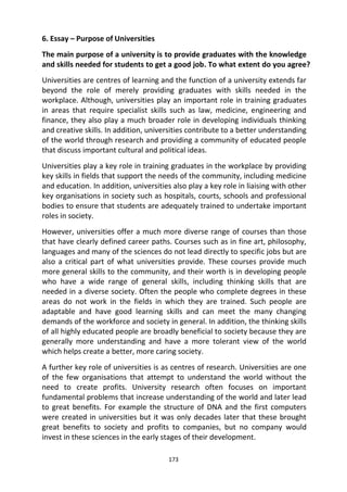 173
6. Essay – Purpose of Universities
The main purpose of a university is to provide graduates with the knowledge
and skills needed for students to get a good job. To what extent do you agree?
Universities are centres of learning and the function of a university extends far
beyond the role of merely providing graduates with skills needed in the
workplace. Although, universities play an important role in training graduates
in areas that require specialist skills such as law, medicine, engineering and
finance, they also play a much broader role in developing individuals thinking
and creative skills. In addition, universities contribute to a better understanding
of the world through research and providing a community of educated people
that discuss important cultural and political ideas.
Universities play a key role in training graduates in the workplace by providing
key skills in fields that support the needs of the community, including medicine
and education. In addition, universities also play a key role in liaising with other
key organisations in society such as hospitals, courts, schools and professional
bodies to ensure that students are adequately trained to undertake important
roles in society.
However, universities offer a much more diverse range of courses than those
that have clearly defined career paths. Courses such as in fine art, philosophy,
languages and many of the sciences do not lead directly to specific jobs but are
also a critical part of what universities provide. These courses provide much
more general skills to the community, and their worth is in developing people
who have a wide range of general skills, including thinking skills that are
needed in a diverse society. Often the people who complete degrees in these
areas do not work in the fields in which they are trained. Such people are
adaptable and have good learning skills and can meet the many changing
demands of the workforce and society in general. In addition, the thinking skills
of all highly educated people are broadly beneficial to society because they are
generally more understanding and have a more tolerant view of the world
which helps create a better, more caring society.
A further key role of universities is as centres of research. Universities are one
of the few organisations that attempt to understand the world without the
need to create profits. University research often focuses on important
fundamental problems that increase understanding of the world and later lead
to great benefits. For example the structure of DNA and the first computers
were created in universities but it was only decades later that these brought
great benefits to society and profits to companies, but no company would
invest in these sciences in the early stages of their development.
 