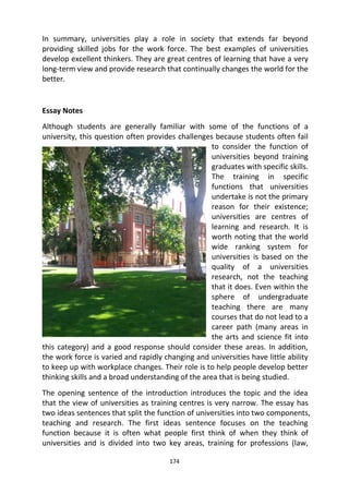 174
In summary, universities play a role in society that extends far beyond
providing skilled jobs for the work force. The best examples of universities
develop excellent thinkers. They are great centres of learning that have a very
long-term view and provide research that continually changes the world for the
better.
Essay Notes
Although students are generally familiar with some of the functions of a
university, this question often provides challenges because students often fail
to consider the function of
universities beyond training
graduates with specific skills.
The training in specific
functions that universities
undertake is not the primary
reason for their existence;
universities are centres of
learning and research. It is
worth noting that the world
wide ranking system for
universities is based on the
quality of a universities
research, not the teaching
that it does. Even within the
sphere of undergraduate
teaching there are many
courses that do not lead to a
career path (many areas in
the arts and science fit into
this category) and a good response should consider these areas. In addition,
the work force is varied and rapidly changing and universities have little ability
to keep up with workplace changes. Their role is to help people develop better
thinking skills and a broad understanding of the area that is being studied.
The opening sentence of the introduction introduces the topic and the idea
that the view of universities as training centres is very narrow. The essay has
two ideas sentences that split the function of universities into two components,
teaching and research. The first ideas sentence focuses on the teaching
function because it is often what people first think of when they think of
universities and is divided into two key areas, training for professions (law,
 