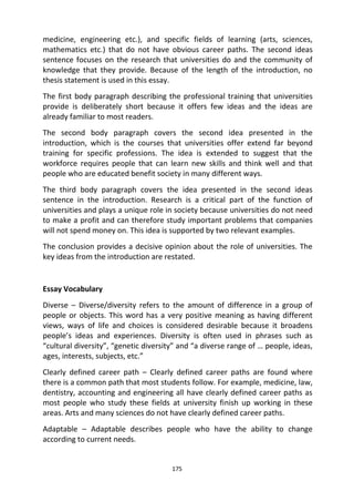 175
medicine, engineering etc.), and specific fields of learning (arts, sciences,
mathematics etc.) that do not have obvious career paths. The second ideas
sentence focuses on the research that universities do and the community of
knowledge that they provide. Because of the length of the introduction, no
thesis statement is used in this essay.
The first body paragraph describing the professional training that universities
provide is deliberately short because it offers few ideas and the ideas are
already familiar to most readers.
The second body paragraph covers the second idea presented in the
introduction, which is the courses that universities offer extend far beyond
training for specific professions. The idea is extended to suggest that the
workforce requires people that can learn new skills and think well and that
people who are educated benefit society in many different ways.
The third body paragraph covers the idea presented in the second ideas
sentence in the introduction. Research is a critical part of the function of
universities and plays a unique role in society because universities do not need
to make a profit and can therefore study important problems that companies
will not spend money on. This idea is supported by two relevant examples.
The conclusion provides a decisive opinion about the role of universities. The
key ideas from the introduction are restated.
Essay Vocabulary
Diverse – Diverse/diversity refers to the amount of difference in a group of
people or objects. This word has a very positive meaning as having different
views, ways of life and choices is considered desirable because it broadens
people’s ideas and experiences. Diversity is often used in phrases such as
“cultural diversity”, “genetic diversity” and “a diverse range of … people, ideas,
ages, interests, subjects, etc.”
Clearly defined career path – Clearly defined career paths are found where
there is a common path that most students follow. For example, medicine, law,
dentistry, accounting and engineering all have clearly defined career paths as
most people who study these fields at university finish up working in these
areas. Arts and many sciences do not have clearly defined career paths.
Adaptable – Adaptable describes people who have the ability to change
according to current needs.
 