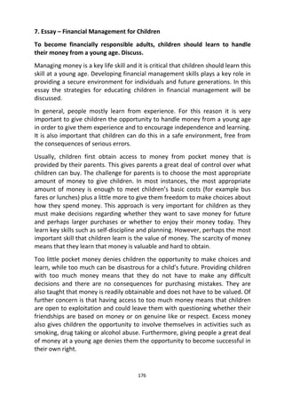 176
7. Essay – Financial Management for Children
To become financially responsible adults, children should learn to handle
their money from a young age. Discuss.
Managing money is a key life skill and it is critical that children should learn this
skill at a young age. Developing financial management skills plays a key role in
providing a secure environment for individuals and future generations. In this
essay the strategies for educating children in financial management will be
discussed.
In general, people mostly learn from experience. For this reason it is very
important to give children the opportunity to handle money from a young age
in order to give them experience and to encourage independence and learning.
It is also important that children can do this in a safe environment, free from
the consequences of serious errors.
Usually, children first obtain access to money from pocket money that is
provided by their parents. This gives parents a great deal of control over what
children can buy. The challenge for parents is to choose the most appropriate
amount of money to give children. In most instances, the most appropriate
amount of money is enough to meet children’s basic costs (for example bus
fares or lunches) plus a little more to give them freedom to make choices about
how they spend money. This approach is very important for children as they
must make decisions regarding whether they want to save money for future
and perhaps larger purchases or whether to enjoy their money today. They
learn key skills such as self-discipline and planning. However, perhaps the most
important skill that children learn is the value of money. The scarcity of money
means that they learn that money is valuable and hard to obtain.
Too little pocket money denies children the opportunity to make choices and
learn, while too much can be disastrous for a child’s future. Providing children
with too much money means that they do not have to make any difficult
decisions and there are no consequences for purchasing mistakes. They are
also taught that money is readily obtainable and does not have to be valued. Of
further concern is that having access to too much money means that children
are open to exploitation and could leave them with questioning whether their
friendships are based on money or on genuine like or respect. Excess money
also gives children the opportunity to involve themselves in activities such as
smoking, drug taking or alcohol abuse. Furthermore, giving people a great deal
of money at a young age denies them the opportunity to become successful in
their own right.
 