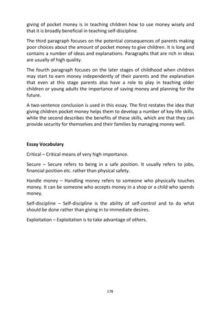 178
giving of pocket money is in teaching children how to use money wisely and
that it is broadly beneficial in teaching self-discipline.
The third paragraph focuses on the potential consequences of parents making
poor choices about the amount of pocket money to give children. It is long and
contains a number of ideas and explanations. Paragraphs that are rich in ideas
are usually of high quality.
The fourth paragraph focuses on the later stages of childhood when children
may start to earn money independently of their parents and the explanation
that even at this stage parents also have a role to play in teaching older
children or young adults the importance of saving money and planning for the
future.
A two-sentence conclusion is used in this essay. The first restates the idea that
giving children pocket money helps them to develop a number of key life skills,
while the second describes the benefits of these skills, which are that they can
provide security for themselves and their families by managing money well.
Essay Vocabulary
Critical – Critical means of very high importance.
Secure – Secure refers to being in a safe position. It usually refers to jobs,
financial position etc. rather than physical safety.
Handle money – Handling money refers to someone who physically touches
money. It can be someone who accepts money in a shop or a child who spends
money.
Self-discipline – Self-discipline is the ability of self-control and to do what
should be done rather than giving in to immediate desires.
Exploitation – Exploitation is to take advantage of others.
 