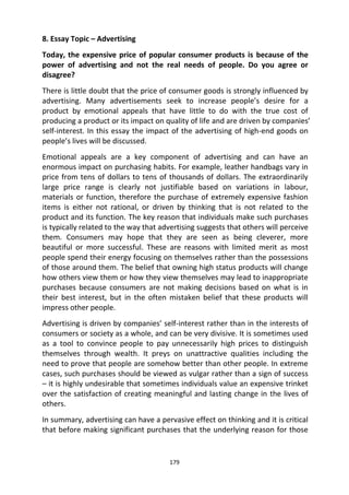 179
8. Essay Topic – Advertising
Today, the expensive price of popular consumer products is because of the
power of advertising and not the real needs of people. Do you agree or
disagree?
There is little doubt that the price of consumer goods is strongly influenced by
advertising. Many advertisements seek to increase people’s desire for a
product by emotional appeals that have little to do with the true cost of
producing a product or its impact on quality of life and are driven by companies’
self-interest. In this essay the impact of the advertising of high-end goods on
people’s lives will be discussed.
Emotional appeals are a key component of advertising and can have an
enormous impact on purchasing habits. For example, leather handbags vary in
price from tens of dollars to tens of thousands of dollars. The extraordinarily
large price range is clearly not justifiable based on variations in labour,
materials or function, therefore the purchase of extremely expensive fashion
items is either not rational, or driven by thinking that is not related to the
product and its function. The key reason that individuals make such purchases
is typically related to the way that advertising suggests that others will perceive
them. Consumers may hope that they are seen as being cleverer, more
beautiful or more successful. These are reasons with limited merit as most
people spend their energy focusing on themselves rather than the possessions
of those around them. The belief that owning high status products will change
how others view them or how they view themselves may lead to inappropriate
purchases because consumers are not making decisions based on what is in
their best interest, but in the often mistaken belief that these products will
impress other people.
Advertising is driven by companies’ self-interest rather than in the interests of
consumers or society as a whole, and can be very divisive. It is sometimes used
as a tool to convince people to pay unnecessarily high prices to distinguish
themselves through wealth. It preys on unattractive qualities including the
need to prove that people are somehow better than other people. In extreme
cases, such purchases should be viewed as vulgar rather than a sign of success
– it is highly undesirable that sometimes individuals value an expensive trinket
over the satisfaction of creating meaningful and lasting change in the lives of
others.
In summary, advertising can have a pervasive effect on thinking and it is critical
that before making significant purchases that the underlying reason for those
 