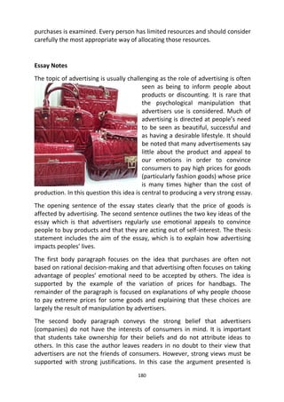 180
purchases is examined. Every person has limited resources and should consider
carefully the most appropriate way of allocating those resources.
Essay Notes
The topic of advertising is usually challenging as the role of advertising is often
seen as being to inform people about
products or discounting. It is rare that
the psychological manipulation that
advertisers use is considered. Much of
advertising is directed at people’s need
to be seen as beautiful, successful and
as having a desirable lifestyle. It should
be noted that many advertisements say
little about the product and appeal to
our emotions in order to convince
consumers to pay high prices for goods
(particularly fashion goods) whose price
is many times higher than the cost of
production. In this question this idea is central to producing a very strong essay.
The opening sentence of the essay states clearly that the price of goods is
affected by advertising. The second sentence outlines the two key ideas of the
essay which is that advertisers regularly use emotional appeals to convince
people to buy products and that they are acting out of self-interest. The thesis
statement includes the aim of the essay, which is to explain how advertising
impacts peoples’ lives.
The first body paragraph focuses on the idea that purchases are often not
based on rational decision-making and that advertising often focuses on taking
advantage of peoples’ emotional need to be accepted by others. The idea is
supported by the example of the variation of prices for handbags. The
remainder of the paragraph is focused on explanations of why people choose
to pay extreme prices for some goods and explaining that these choices are
largely the result of manipulation by advertisers.
The second body paragraph conveys the strong belief that advertisers
(companies) do not have the interests of consumers in mind. It is important
that students take ownership for their beliefs and do not attribute ideas to
others. In this case the author leaves readers in no doubt to their view that
advertisers are not the friends of consumers. However, strong views must be
supported with strong justifications. In this case the argument presented is
 