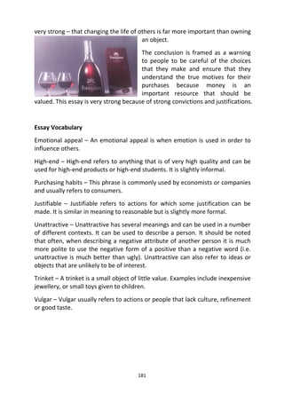 181
very strong – that changing the life of others is far more important than owning
an object.
The conclusion is framed as a warning
to people to be careful of the choices
that they make and ensure that they
understand the true motives for their
purchases because money is an
important resource that should be
valued. This essay is very strong because of strong convictions and justifications.
Essay Vocabulary
Emotional appeal – An emotional appeal is when emotion is used in order to
influence others.
High-end – High-end refers to anything that is of very high quality and can be
used for high-end products or high-end students. It is slightly informal.
Purchasing habits – This phrase is commonly used by economists or companies
and usually refers to consumers.
Justifiable – Justifiable refers to actions for which some justification can be
made. It is similar in meaning to reasonable but is slightly more formal.
Unattractive – Unattractive has several meanings and can be used in a number
of different contexts. It can be used to describe a person. It should be noted
that often, when describing a negative attribute of another person it is much
more polite to use the negative form of a positive than a negative word (i.e.
unattractive is much better than ugly). Unattractive can also refer to ideas or
objects that are unlikely to be of interest.
Trinket – A trinket is a small object of little value. Examples include inexpensive
jewellery, or small toys given to children.
Vulgar – Vulgar usually refers to actions or people that lack culture, refinement
or good taste.
 