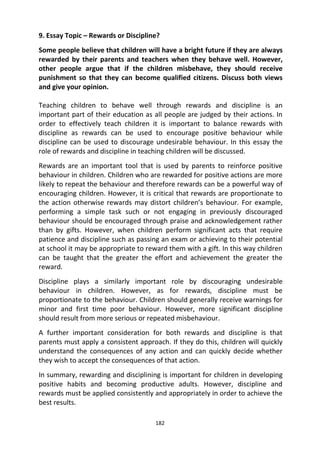 182
9. Essay Topic – Rewards or Discipline?
Some people believe that children will have a bright future if they are always
rewarded by their parents and teachers when they behave well. However,
other people argue that if the children misbehave, they should receive
punishment so that they can become qualified citizens. Discuss both views
and give your opinion.
Teaching children to behave well through rewards and discipline is an
important part of their education as all people are judged by their actions. In
order to effectively teach children it is important to balance rewards with
discipline as rewards can be used to encourage positive behaviour while
discipline can be used to discourage undesirable behaviour. In this essay the
role of rewards and discipline in teaching children will be discussed.
Rewards are an important tool that is used by parents to reinforce positive
behaviour in children. Children who are rewarded for positive actions are more
likely to repeat the behaviour and therefore rewards can be a powerful way of
encouraging children. However, it is critical that rewards are proportionate to
the action otherwise rewards may distort children’s behaviour. For example,
performing a simple task such or not engaging in previously discouraged
behaviour should be encouraged through praise and acknowledgement rather
than by gifts. However, when children perform significant acts that require
patience and discipline such as passing an exam or achieving to their potential
at school it may be appropriate to reward them with a gift. In this way children
can be taught that the greater the effort and achievement the greater the
reward.
Discipline plays a similarly important role by discouraging undesirable
behaviour in children. However, as for rewards, discipline must be
proportionate to the behaviour. Children should generally receive warnings for
minor and first time poor behaviour. However, more significant discipline
should result from more serious or repeated misbehaviour.
A further important consideration for both rewards and discipline is that
parents must apply a consistent approach. If they do this, children will quickly
understand the consequences of any action and can quickly decide whether
they wish to accept the consequences of that action.
In summary, rewarding and disciplining is important for children in developing
positive habits and becoming productive adults. However, discipline and
rewards must be applied consistently and appropriately in order to achieve the
best results.
 