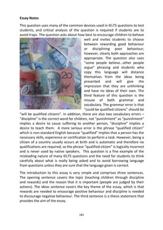 183
Essay Notes
This question uses many of the common devices used in IELTS questions to test
students, and critical analysis of the question is required if students are to
avoid traps. The question asks about how best to encourage children to behave
well and invites students to choose
between rewarding good behaviour
or disciplining poor behaviour;
however, clearly both approaches are
appropriate. The question also uses
“some people believe…other people
argue” phrasing and students who
copy this language will distance
themselves from the ideas being
presented and will give the
impression that they are unthinking
and have no ideas of their own. The
third feature of this question is the
misuse of both grammar and
vocabulary. The grammar error is that
“could be qualified citizens” should be
“will be qualified citizens”. In addition, there are also two vocabulary errors –
“discipline” is the correct word for children, not “punishment” as “punishment”
implies a desire to cause suffering to another person, “discipline” implies a
desire to teach them. A more serious error is the phrase “qualified citizen”
which is non-standard English because “qualified” implies that a person has the
necessary skills, experience or certification to perform a task. However, being a
citizen of a country usually occurs at birth and is automatic and therefore no
qualifications are required, so the phrase “qualified citizen” is logically incorrect
and is never used by native speakers. This question is a fine example of the
misleading nature of many IELTS questions and the need for students to think
carefully about what is really being asked and to avoid borrowing language
from questions unless they are sure that the language given is correct.
The introduction to this essay is very simple and comprises three sentences.
The opening sentence covers the topic (teaching children through discipline
and rewards) and the reason that it is important (people are judged by their
actions). The ideas sentence covers the key theme of the essay, which is that
rewards are needed to encourage positive behaviour and discipline is needed
to discourage negative behaviour. The third sentence is a thesis statement that
provides the aim of the essay.
 