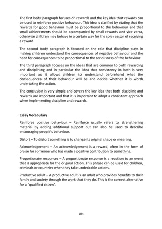 184
The first body paragraph focuses on rewards and the key idea that rewards can
be used to reinforce positive behaviour. This idea is clarified by stating that the
rewards for good behaviour must be proportional to the behaviour and that
small achievements should be accompanied by small rewards and vice versa,
otherwise children may behave in a certain way for the sole reason of receiving
a reward.
The second body paragraph is focused on the role that discipline plays in
making children understand the consequences of negative behaviour and the
need for consequences to be proportional to the seriousness of the behaviour.
The third paragraph focuses on the ideas that are common to both rewarding
and disciplining and in particular the idea that consistency in both is very
important as it allows children to understand beforehand what the
consequences of their behaviour will be and decide whether it is worth
undertaking the action.
The conclusion is very simple and covers the key idea that both discipline and
rewards are important and that it is important to adopt a consistent approach
when implementing discipline and rewards.
Essay Vocabulary
Reinforce positive behaviour – Reinforce usually refers to strengthening
material by adding additional support but can also be used to describe
encouraging people’s behaviour.
Distort – To distort something is to change its original shape or meaning.
Acknowledgement – An acknowledgement is a reward, often in the form of
praise for someone who has made a positive contribution to something.
Proportionate responses – A proportionate response is a reaction to an event
that is appropriate for the original action. This phrase can be used for children,
criminals or countries when they take undesirable actions.
Productive adult – A productive adult is an adult who provides benefits to their
family and society through the work that they do. This is the correct alternative
for a “qualified citizen”.
 