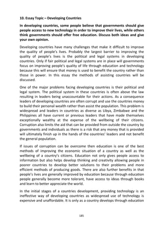 185
10. Essay Topic – Developing Countries
In developing countries, some people believe that governments should give
people access to new technology in order to improve their lives, while others
think governments should offer free education. Discuss both ideas and give
your own opinion.
Developing countries have many challenges that make it difficult to improve
the quality of people’s lives. Probably the largest barrier to improving the
quality of people’s lives is the political and legal systems in developing
countries. Only if fair political and legal systems are in place will governments
focus on improving people’s quality of life through education and technology
because this will ensure that money is used to benefit the country rather than
those in power. In this essay the methods of assisting countries will be
discussed.
One of the major problems facing developing countries is their political and
legal system. The political system in these countries is often above the law
resulting in leaders being unaccountable for their actions. As a consequence
leaders of developing countries are often corrupt and use the countries money
to build their personal wealth rather than assist the population. This problem is
widespread and leaders in countries as diverse as Libya, Zimbabwe and the
Philippines all have current or previous leaders that have made themselves
exceptionally wealthy at the expense of the wellbeing of their citizens.
Corruption also limits the aid that can be provided from outside the country by
governments and individuals as there is a risk that any money that is provided
will ultimately finish up in the hands of the countries’ leaders and not benefit
the general population.
If issues of corruption can be overcome then education is one of the best
methods of improving the economic situation of a country as well as the
wellbeing of a country’s citizens. Education not only gives people access to
information but also helps develop thinking and creativity allowing people in
poorer countries to develop better solutions to their problems and more
efficient methods of producing goods. There are also further benefits in that
people’s lives are generally improved by education because through education
people generally become more tolerant, have access to ideas through books
and learn to better appreciate the world.
In the initial stages of a countries development, providing technology is an
ineffective way of developing countries as widespread use of technology is
expensive and unaffordable. It is only as a country develops through education
 