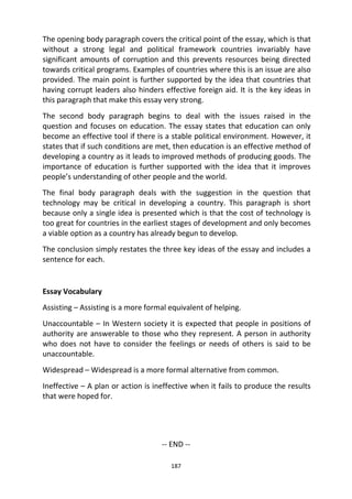 187
The opening body paragraph covers the critical point of the essay, which is that
without a strong legal and political framework countries invariably have
significant amounts of corruption and this prevents resources being directed
towards critical programs. Examples of countries where this is an issue are also
provided. The main point is further supported by the idea that countries that
having corrupt leaders also hinders effective foreign aid. It is the key ideas in
this paragraph that make this essay very strong.
The second body paragraph begins to deal with the issues raised in the
question and focuses on education. The essay states that education can only
become an effective tool if there is a stable political environment. However, it
states that if such conditions are met, then education is an effective method of
developing a country as it leads to improved methods of producing goods. The
importance of education is further supported with the idea that it improves
people’s understanding of other people and the world.
The final body paragraph deals with the suggestion in the question that
technology may be critical in developing a country. This paragraph is short
because only a single idea is presented which is that the cost of technology is
too great for countries in the earliest stages of development and only becomes
a viable option as a country has already begun to develop.
The conclusion simply restates the three key ideas of the essay and includes a
sentence for each.
Essay Vocabulary
Assisting – Assisting is a more formal equivalent of helping.
Unaccountable – In Western society it is expected that people in positions of
authority are answerable to those who they represent. A person in authority
who does not have to consider the feelings or needs of others is said to be
unaccountable.
Widespread – Widespread is a more formal alternative from common.
Ineffective – A plan or action is ineffective when it fails to produce the results
that were hoped for.
-- END --
 