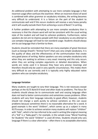 19
An additional problem with attempting to use more complex language is that
incorrect usage often confuses the examiner. When an incorrect choice of word
is combined with other grammar or vocabulary mistakes, the writing becomes
very difficult to understand. It is a failure on the part of the student to
communicate well and if this occurs students will receive a very heavy penalty
and it will usually exclude them from achieving a score of Band 7 in writing.
A further problem with attempting to use more complex vocabulary than is
necessary is that the chosen word will not be consistent with the usual writing
style of the student and will lead to cohesion problems. Furthermore, native
speakers do not aim to impress people with their vocabulary so any attempt to
use complex language will lead to non-standard usage. Students should always
aim to use language that is familiar to them.
Students should be reminded that there are many examples of great literature
(such as George Orwell’s “Animal Farm”) that uses very simple vocabulary. It is
the quality of ideas and the effectiveness of the communication that create
very good pieces of writing. Native speakers use very complex vocabulary only
when they are seeking to achieve a very exact meaning and this only occurs
when they are writing complex arguments or detailed descriptions. When
words are rarely used it is because they have very precise meanings and
therefore should only be used in very specific circumstances. This makes them
very difficult to use correctly and it is typically only highly educated native
speakers who use complex vocabulary.
Language Variation
Many students are taught to vary their language. This is not necessary except
perhaps at the IELTS Band 8-9 level and often leads to problems. The focus for
students should always be to communicate well and varying language often
does not lead to better communication and sometimes causes problems. Often
students will vary their language naturally to good effect; however, students
should not change a work purely to achieve variations as this can cause
problems because sometimes there is no reasonable alternative for a word. A
good example is the word “children”, which comes up as a subject in many
IELTS essays. In order to achieve variation many students will replace “children”
with “kids”, which is far too informal to be used in writing (the original meaning
of a “kid” is a “baby goat”). For example, in the sample essay “Moral Teaching
for Students” the word “children” is used 20 times. Students should only vary
language if there is a clear alternative – often there is no acceptable alternative.
 