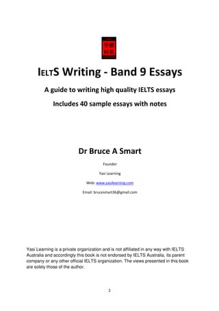 2
IELTS Writing - Band 9 Essays
A guide to writing high quality IELTS essays
Includes 40 sample essays with notes
Dr Bruce A Smart
Founder
Yasi Learning
Web: www.yasilearning.com
Email: brucesmart36@gmail.com
Yasi Learning is a private organization and is not affiliated in any way with IELTS
Australia and accordingly this book is not endorsed by IELTS Australia, its parent
company or any other official IELTS organization. The views presented in this book
are solely those of the author.
 