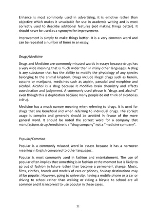 21
Enhance is most commonly used in advertising, it is emotive rather than
objective which makes it unsuitable for use in academic writing and is most
correctly used to describe additional features (not making things better). It
should never be used as a synonym for improvement.
Improvement is simply to make things better. It is a very common word and
can be repeated a number of times in an essay.
Drugs/Medicine
Drugs and Medicine are commonly misused words in essays because drugs has
a very wide meaning that is much wider than in many other languages. A drug
is any substance that has the ability to modify the physiology of any species
belonging to the animal kingdom. Drugs include illegal drugs such as heroin,
cocaine or marijuana, medicines such as aspirin, panadol and morphine and
alcohol. Alcohol is a drug because it modifies brain chemistry and affects
coordination and judgement. A commonly used phrase is “drugs and alcohol”
even though this is duplication because many people do not think of alcohol as
a drug.
Medicine has a much narrow meaning when referring to drugs. It is used for
drugs that are beneficial and when referring to individual drugs. The correct
usage is complex and generally should be avoided in favour of the more
general word. It should be noted the correct word for a company that
manufactures drugs/medicine is a “drug company” not a “medicine company”.
Popular/Common
Popular is a commonly misused word in essays because it has a narrower
meaning in English compared to other languages.
Popular is most commonly used in fashion and entertainment. The use of
popular often implies that something is in fashion at the moment but is likely to
go out of fashion in future rather than become a permanent change. Music,
films, clothes, brands and models of cars or phones, holiday destinations may
all be popular. However, going to university, having a mobile phone or a car or
driving to school rather than walking or riding a bicycle to school are all
common and it is incorrect to use popular in these cases.
 