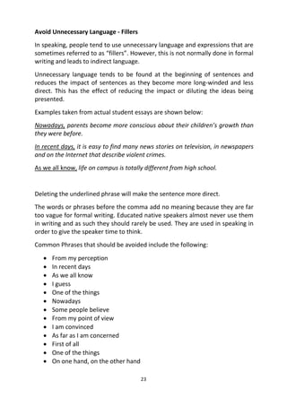 23
Avoid Unnecessary Language - Fillers
In speaking, people tend to use unnecessary language and expressions that are
sometimes referred to as “fillers”. However, this is not normally done in formal
writing and leads to indirect language.
Unnecessary language tends to be found at the beginning of sentences and
reduces the impact of sentences as they become more long-winded and less
direct. This has the effect of reducing the impact or diluting the ideas being
presented.
Examples taken from actual student essays are shown below:
Nowadays, parents become more conscious about their children’s growth than
they were before.
In recent days, it is easy to find many news stories on television, in newspapers
and on the Internet that describe violent crimes.
As we all know, life on campus is totally different from high school.
Deleting the underlined phrase will make the sentence more direct.
The words or phrases before the comma add no meaning because they are far
too vague for formal writing. Educated native speakers almost never use them
in writing and as such they should rarely be used. They are used in speaking in
order to give the speaker time to think.
Common Phrases that should be avoided include the following:
 From my perception
 In recent days
 As we all know
 I guess
 One of the things
 Nowadays
 Some people believe
 From my point of view
 I am convinced
 As far as I am concerned
 First of all
 One of the things
 On one hand, on the other hand
 