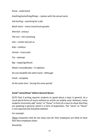 25
Know - understand
Anything/something/things – replace with the actual name
Job hunting – searching for a job
Much more – many more/much greater
Worried - anxious
The rest – the remaining
Like – similar to/such as
Kids – children
Unreal – inaccurate
Try – attempt
Big – large/significant
What’s more/Besides – In addition
On one hand/On the other hand – Although
Finish - complete
At the same time - During the same period
Avoid “some/those” Before General Nouns
IELTS Task 2 writing requires students to speak about a topic in general. As a
result plural forms of nouns without an article are widely used. However, many
students incorrectly add “some” or “those” in front of a noun to show that they
are speaking in general, which is a form of duplication. The “some” or “those”
is not required and should be deleted:
For example:
Those companies that do not show care for their employees are likely to have
their best employees leave.
Should be:
 