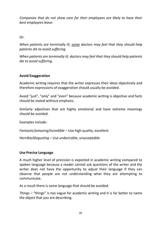 26
Companies that do not show care for their employees are likely to have their
best employees leave.
Or:
When patients are terminally ill, some doctors may feel that they should help
patients die to avoid suffering.
When patients are terminally ill, doctors may feel that they should help patients
die to avoid suffering.
Avoid Exaggeration
Academic writing requires that the writer expresses their ideas objectively and
therefore expressions of exaggeration should usually be avoided.
Avoid “just”, “only” and “even” because academic writing is objective and facts
should be stated without emphasis.
Similarly adjectives that are highly emotional and have extreme meanings
should be avoided.
Examples include:
Fantastic/amazing/incredible – Use high quality, excellent
Horrible/disgusting – Use undesirable, unacceptable
Use Precise Language
A much higher level of precision is expected in academic writing compared to
spoken language because a reader cannot ask questions of the writer and the
writer does not have the opportunity to adjust their language if they can
observe that people are not understanding what they are attempting to
communicate.
As a result there is some language that should be avoided.
Things – “things” is too vague for academic writing and it is far better to name
the object that you are describing.
 