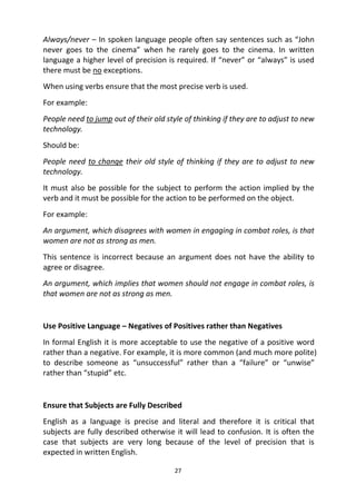 27
Always/never – In spoken language people often say sentences such as “John
never goes to the cinema” when he rarely goes to the cinema. In written
language a higher level of precision is required. If “never” or “always” is used
there must be no exceptions.
When using verbs ensure that the most precise verb is used.
For example:
People need to jump out of their old style of thinking if they are to adjust to new
technology.
Should be:
People need to change their old style of thinking if they are to adjust to new
technology.
It must also be possible for the subject to perform the action implied by the
verb and it must be possible for the action to be performed on the object.
For example:
An argument, which disagrees with women in engaging in combat roles, is that
women are not as strong as men.
This sentence is incorrect because an argument does not have the ability to
agree or disagree.
An argument, which implies that women should not engage in combat roles, is
that women are not as strong as men.
Use Positive Language – Negatives of Positives rather than Negatives
In formal English it is more acceptable to use the negative of a positive word
rather than a negative. For example, it is more common (and much more polite)
to describe someone as “unsuccessful” rather than a “failure” or “unwise”
rather than “stupid” etc.
Ensure that Subjects are Fully Described
English as a language is precise and literal and therefore it is critical that
subjects are fully described otherwise it will lead to confusion. It is often the
case that subjects are very long because of the level of precision that is
expected in written English.
 