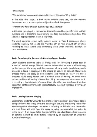 28
For example:
“The number of women who have children over the age of 35 in India”
In this case the subject is how many women there are, not the women
themselves and is an appropriate subject for a Task 1 response.
“Women who have children over the age of 35 in India”
In this case the subject is the women themselves and has no reference to their
numbers and is therefore inappropriate in a task that is focused on data. This
subject is appropriate for a Task 2 response.
The most common errors with subjects occur in Task 1 responses where
students routinely fail to add the “number of” or “the amount of” of when
referring to data. Errors also commonly arise when students attempt to
shorten subjects.
Avoid Describing the Amount of Attention Topics Receive
Often students describe topics as being “hot” or “receiving a great deal of
attention” in their essays. This is irrelevant information because it adds nothing
to the ideas of the essay and the examiner already understands how much
attention a topic is receiving in the media or society in general. Using such
phrases marks the essay as non-academic and makes an essay feel like a
prepared IELTS essay rather than a natural piece of writing. An even more
serious problem with using phrases describing the amount of attention a topic
is receiving is that students often use them when they are simply not true. Any
essay that contains information that is factually incorrect will leave a very poor
impression.
Avoid Leaving Readers Hanging
Occasionally students will write that there are advantages of a particular action
being taken but fail to say what the advantages actually are leaving the reader
wondering what advantages the writer is referring to. This distracts the reader
and their focus will shift from the essay to trying to guess what the writer is
trying to say. If an essay states that something has advantages, disadvantages
or benefits it must be immediately followed by an explanation of what the
author is referring to.
 
