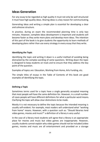 29
Ideas Generation
For any essay to be regarded as high quality it must not only be well structured
it must have high quality ideas. Sharing ideas is a key reason for communicating.
Generating ideas and writing a simple plan is essential for developing a clear
and cohesive structure.
In practice, during an exam the recommended planning time is only two
minutes. However, complete ideas development is important and students will
become faster as they write more plans and develop more ideas. The intention
of this part of the book is to give students the opportunity to learn methods of
developing plans rather than use every strategy in every essay that they write.
Identifying the Topic
Identifying the topic and writing it down is a useful method of avoiding being
distracted by the complex wording of some questions. Writing down the topic
is designed to keep students on track and to ensure that they address the key
point of the question.
Examples of topics are: Education, Working from Home, Arts Funding, etc.
The simple titles of essays in the Table of Contents of this book are good
examples of identifying the topic.
Defining a Topic
Sometimes terms used for a topic have a single generally accepted meaning
that most people will have the same definition for. However, in a small number
of cases people will have different definitions for what a particular word means.
Clarifying the topic will allow clear distinctions to be made.
Mostly it is not necessary to define the topic because the intended meaning is
usually self-evident. For example, most readers will understand what “working
from home” means. However, with a question such as: “Should libraries lend
video games, movies and music?” a definition of a library is very useful.
In the case of a library most students will agree that a library is an appropriate
place for movies and music but video games are inappropriate. However,
usually students cannot explain why video games should not be included (video
games, movies and music are all entertainment and provided on a storage
 