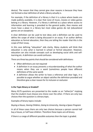 30
device). The reason that they cannot give clear reasons is because they have
not formed a clear definition of what a library actually is.
For example, if the definition of a library is that it is a place where books are
made publicly available, it is clear that none of music, movies or video games
belong in a library. However, if a library is defined as a place where access to
information and learning is provided to the general public, then movies and
music have a place in a library but most video games do not (educational
games are an exception).
A clear definition can be used to test ideas and a definition can be used to
define the scope of what is being discussed in an essay. If an author defines
education as formal education, then they are telling the reader that this is the
scope of their essay.
In this case defining “education” aids clarity. Many students will think that
education is only what is learned in school or formal education. However,
education can also include concepts such as developing social skills and self-
learning etc. A definition can avoid confusion.
There are three key points that should be considered with definitions:
 Often definitions are not required
 A definition in an essay prevents a misunderstanding of what the author
means when they use a word (sometimes people have different
definitions of the same word)
 A definition allows the writer to have a reference and clear logic, it is
possible to argue whether an object satisfies the definition provided and
therefore give a clear reason for its inclusion or exclusion
Is the Topic Binary or Graded?
Many IELTS questions are presented to the reader as an “either/or” implying
that the student must choose one choice over the other. If there are only two
choices then the question is a binary topic.
Examples of binary topics include:
Buying a House, Having Children, Going to University, Having a Space Program
In all of these cases there are only two choices because a person cannot half
buy a house, or half have children. Therefore these topics are all binary.
If there is a range of different possible outcomes then the topic is graded.
 
