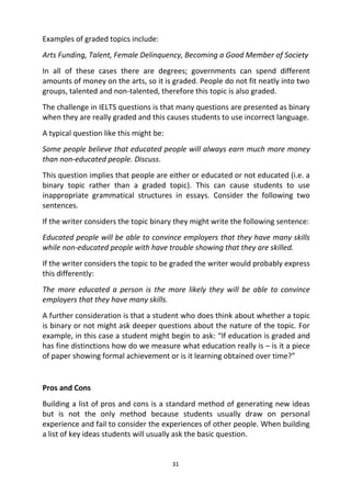 31
Examples of graded topics include:
Arts Funding, Talent, Female Delinquency, Becoming a Good Member of Society
In all of these cases there are degrees; governments can spend different
amounts of money on the arts, so it is graded. People do not fit neatly into two
groups, talented and non-talented, therefore this topic is also graded.
The challenge in IELTS questions is that many questions are presented as binary
when they are really graded and this causes students to use incorrect language.
A typical question like this might be:
Some people believe that educated people will always earn much more money
than non-educated people. Discuss.
This question implies that people are either or educated or not educated (i.e. a
binary topic rather than a graded topic). This can cause students to use
inappropriate grammatical structures in essays. Consider the following two
sentences.
If the writer considers the topic binary they might write the following sentence:
Educated people will be able to convince employers that they have many skills
while non-educated people with have trouble showing that they are skilled.
If the writer considers the topic to be graded the writer would probably express
this differently:
The more educated a person is the more likely they will be able to convince
employers that they have many skills.
A further consideration is that a student who does think about whether a topic
is binary or not might ask deeper questions about the nature of the topic. For
example, in this case a student might begin to ask: “If education is graded and
has fine distinctions how do we measure what education really is – is it a piece
of paper showing formal achievement or is it learning obtained over time?”
Pros and Cons
Building a list of pros and cons is a standard method of generating new ideas
but is not the only method because students usually draw on personal
experience and fail to consider the experiences of other people. When building
a list of key ideas students will usually ask the basic question.
 