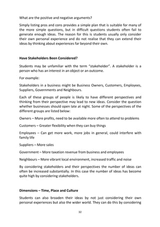 32
What are the positive and negative arguments?
Simply listing pros and cons provides a simple plan that is suitable for many of
the more simple questions, but in difficult questions students often fail to
generate enough ideas. The reason for this is students usually only consider
their own personal experience and do not realise that they can extend their
ideas by thinking about experiences far beyond their own.
Have Stakeholders Been Considered?
Students may be unfamiliar with the term “stakeholder”. A stakeholder is a
person who has an interest in an object or an outcome.
For example:
Stakeholders in a business might be Business Owners, Customers, Employees,
Suppliers, Governments and Neighbours.
Each of these groups of people is likely to have different perspectives and
thinking from their perspective may lead to new ideas. Consider the question
whether businesses should open late at night. Some of the perspectives of the
different groups are listed below:
Owners – More profits, need to be available more often to attend to problems
Customers – Greater flexibility when they can buy things
Employees – Can get more work, more jobs in general, could interfere with
family life
Suppliers – More sales
Government – More taxation revenue from business and employees
Neighbours – More vibrant local environment, increased traffic and noise
By considering stakeholders and their perspectives the number of ideas can
often be increased substantially. In this case the number of ideas has become
quite high by considering stakeholders.
Dimensions – Time, Place and Culture
Students can also broaden their ideas by not just considering their own
personal experiences but also the wider world. They can do this by considering
 