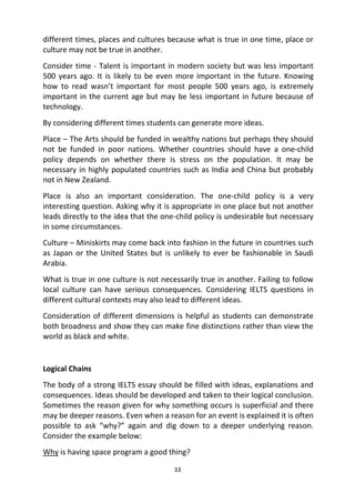33
different times, places and cultures because what is true in one time, place or
culture may not be true in another.
Consider time - Talent is important in modern society but was less important
500 years ago. It is likely to be even more important in the future. Knowing
how to read wasn’t important for most people 500 years ago, is extremely
important in the current age but may be less important in future because of
technology.
By considering different times students can generate more ideas.
Place – The Arts should be funded in wealthy nations but perhaps they should
not be funded in poor nations. Whether countries should have a one-child
policy depends on whether there is stress on the population. It may be
necessary in highly populated countries such as India and China but probably
not in New Zealand.
Place is also an important consideration. The one-child policy is a very
interesting question. Asking why it is appropriate in one place but not another
leads directly to the idea that the one-child policy is undesirable but necessary
in some circumstances.
Culture – Miniskirts may come back into fashion in the future in countries such
as Japan or the United States but is unlikely to ever be fashionable in Saudi
Arabia.
What is true in one culture is not necessarily true in another. Failing to follow
local culture can have serious consequences. Considering IELTS questions in
different cultural contexts may also lead to different ideas.
Consideration of different dimensions is helpful as students can demonstrate
both broadness and show they can make fine distinctions rather than view the
world as black and white.
Logical Chains
The body of a strong IELTS essay should be filled with ideas, explanations and
consequences. Ideas should be developed and taken to their logical conclusion.
Sometimes the reason given for why something occurs is superficial and there
may be deeper reasons. Even when a reason for an event is explained it is often
possible to ask “why?” again and dig down to a deeper underlying reason.
Consider the example below:
Why is having space program a good thing?
 