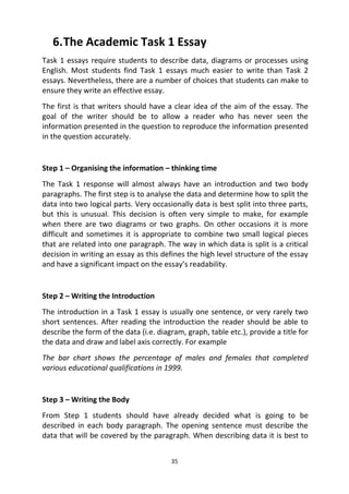 35
6.The Academic Task 1 Essay
Task 1 essays require students to describe data, diagrams or processes using
English. Most students find Task 1 essays much easier to write than Task 2
essays. Nevertheless, there are a number of choices that students can make to
ensure they write an effective essay.
The first is that writers should have a clear idea of the aim of the essay. The
goal of the writer should be to allow a reader who has never seen the
information presented in the question to reproduce the information presented
in the question accurately.
Step 1 – Organising the information – thinking time
The Task 1 response will almost always have an introduction and two body
paragraphs. The first step is to analyse the data and determine how to split the
data into two logical parts. Very occasionally data is best split into three parts,
but this is unusual. This decision is often very simple to make, for example
when there are two diagrams or two graphs. On other occasions it is more
difficult and sometimes it is appropriate to combine two small logical pieces
that are related into one paragraph. The way in which data is split is a critical
decision in writing an essay as this defines the high level structure of the essay
and have a significant impact on the essay’s readability.
Step 2 – Writing the Introduction
The introduction in a Task 1 essay is usually one sentence, or very rarely two
short sentences. After reading the introduction the reader should be able to
describe the form of the data (i.e. diagram, graph, table etc.), provide a title for
the data and draw and label axis correctly. For example
The bar chart shows the percentage of males and females that completed
various educational qualifications in 1999.
Step 3 – Writing the Body
From Step 1 students should have already decided what is going to be
described in each body paragraph. The opening sentence must describe the
data that will be covered by the paragraph. When describing data it is best to
 