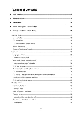 4
1.Table of Contents
1. Table of Contents .................................................................................................................4
2. About the Author ............................................................................................................... 10
3. Introduction ....................................................................................................................... 11
4. Essays, Language and Communication................................................................................. 13
5. Strategies and Hints for IELTS Writing ................................................................................. 14
Grammar Hints..................................................................................................................................14
Use passive forms .........................................................................................................................15
Use plural forms............................................................................................................................15
Use simple past and present tenses .............................................................................................15
Misuse of Pronouns ......................................................................................................................16
Articles (A/An/The/No Article)......................................................................................................17
Vocabulary ........................................................................................................................................18
Language Variation .......................................................................................................................19
Commonly Misused Words...........................................................................................................20
Avoid Unnecessary Language - Fillers...........................................................................................23
Unnecessary Language - Duplication............................................................................................24
Avoid Oral Language .....................................................................................................................24
Avoid “some/those” Before General Nouns.................................................................................25
Use Precise Language....................................................................................................................26
Use Positive Language – Negatives of Positives rather than Negatives .......................................27
Ensure that Subjects are Fully Described......................................................................................27
Avoid Leaving Readers Hanging....................................................................................................28
Ideas Generation...............................................................................................................................29
Identifying the Topic .....................................................................................................................29
Defining a Topic ............................................................................................................................29
Is the Topic Binary or Graded?......................................................................................................30
Pros and Cons................................................................................................................................31
Have Stakeholders Been Considered? ..........................................................................................32
Dimensions – Time, Place and Culture..........................................................................................32
Logical Chains................................................................................................................................33
 