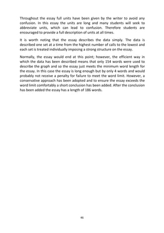 46
Throughout the essay full units have been given by the writer to avoid any
confusion. In this essay the units are long and many students will seek to
abbreviate units, which can lead to confusion. Therefore students are
encouraged to provide a full description of units at all times.
It is worth noting that the essay describes the data simply. The data is
described one set at a time from the highest number of calls to the lowest and
each set is treated individually imposing a strong structure on the essay.
Normally, the essay would end at this point; however, the efficient way in
which the data has been described means that only 154 words were used to
describe the graph and so the essay just meets the minimum word length for
the essay. In this case the essay is long enough but by only 4 words and would
probably not receive a penalty for failure to meet the word limit. However, a
conservative approach has been adopted and to ensure the essay exceeds the
word limit comfortably a short conclusion has been added. After the conclusion
has been added the essay has a length of 186 words.
 