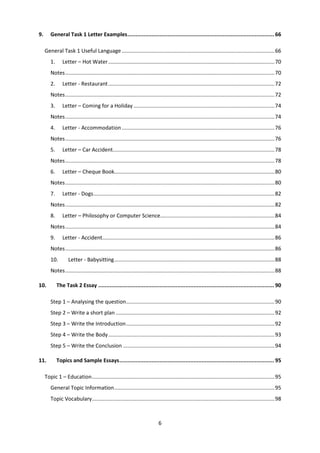 6
9. General Task 1 Letter Examples........................................................................................... 66
General Task 1 Useful Language.......................................................................................................66
1. Letter – Hot Water................................................................................................................70
Notes.............................................................................................................................................70
2. Letter - Restaurant................................................................................................................72
Notes.............................................................................................................................................72
3. Letter – Coming for a Holiday ...............................................................................................74
Notes.............................................................................................................................................74
4. Letter - Accommodation.......................................................................................................76
Notes.............................................................................................................................................76
5. Letter – Car Accident.............................................................................................................78
Notes.............................................................................................................................................78
6. Letter – Cheque Book............................................................................................................80
Notes.............................................................................................................................................80
7. Letter - Dogs..........................................................................................................................82
Notes.............................................................................................................................................82
8. Letter – Philosophy or Computer Science.............................................................................84
Notes.............................................................................................................................................84
9. Letter - Accident....................................................................................................................86
Notes.............................................................................................................................................86
10. Letter - Babysitting............................................................................................................88
Notes.............................................................................................................................................88
10. The Task 2 Essay ............................................................................................................. 90
Step 1 – Analysing the question....................................................................................................90
Step 2 – Write a short plan ...........................................................................................................92
Step 3 – Write the Introduction....................................................................................................92
Step 4 – Write the Body................................................................................................................93
Step 5 – Write the Conclusion ......................................................................................................94
11. Topics and Sample Essays................................................................................................ 95
Topic 1 – Education...........................................................................................................................95
General Topic Information............................................................................................................95
Topic Vocabulary...........................................................................................................................98
 