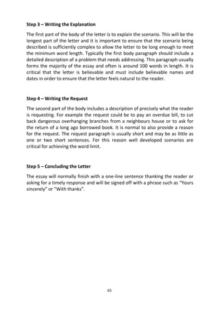 65
Step 3 – Writing the Explanation
The first part of the body of the letter is to explain the scenario. This will be the
longest part of the letter and it is important to ensure that the scenario being
described is sufficiently complex to allow the letter to be long enough to meet
the minimum word length. Typically the first body paragraph should include a
detailed description of a problem that needs addressing. This paragraph usually
forms the majority of the essay and often is around 100 words in length. It is
critical that the letter is believable and must include believable names and
dates in order to ensure that the letter feels natural to the reader.
Step 4 – Writing the Request
The second part of the body includes a description of precisely what the reader
is requesting. For example the request could be to pay an overdue bill, to cut
back dangerous overhanging branches from a neighbours house or to ask for
the return of a long ago borrowed book. It is normal to also provide a reason
for the request. The request paragraph is usually short and may be as little as
one or two short sentences. For this reason well developed scenarios are
critical for achieving the word limit.
Step 5 – Concluding the Letter
The essay will normally finish with a one-line sentence thanking the reader or
asking for a timely response and will be signed off with a phrase such as “Yours
sincerely” or “With thanks”.
 