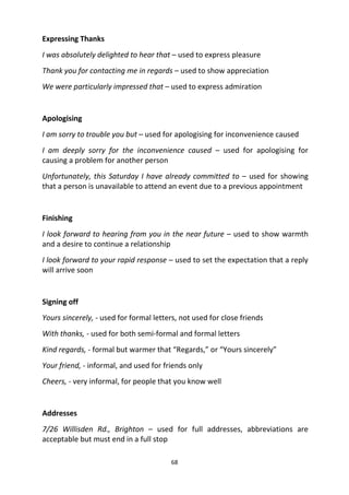 68
Expressing Thanks
I was absolutely delighted to hear that – used to express pleasure
Thank you for contacting me in regards – used to show appreciation
We were particularly impressed that – used to express admiration
Apologising
I am sorry to trouble you but – used for apologising for inconvenience caused
I am deeply sorry for the inconvenience caused – used for apologising for
causing a problem for another person
Unfortunately, this Saturday I have already committed to – used for showing
that a person is unavailable to attend an event due to a previous appointment
Finishing
I look forward to hearing from you in the near future – used to show warmth
and a desire to continue a relationship
I look forward to your rapid response – used to set the expectation that a reply
will arrive soon
Signing off
Yours sincerely, - used for formal letters, not used for close friends
With thanks, - used for both semi-formal and formal letters
Kind regards, - formal but warmer that “Regards,” or “Yours sincerely”
Your friend, - informal, and used for friends only
Cheers, - very informal, for people that you know well
Addresses
7/26 Willisden Rd., Brighton – used for full addresses, abbreviations are
acceptable but must end in a full stop
 