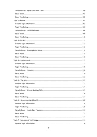 7
Sample Essay – Higher Education Costs......................................................................................100
Essay Notes .................................................................................................................................101
Essay Vocabulary.........................................................................................................................102
Topic 2 - Media ...............................................................................................................................103
General Topic Information..........................................................................................................103
Topic Vocabulary.........................................................................................................................106
Sample Essay – Editorial Choices ................................................................................................108
Essay Notes .................................................................................................................................109
Essay Vocabulary.........................................................................................................................110
Topic 3 - Society..............................................................................................................................111
General Topic Information..........................................................................................................111
Topic Vocabulary.........................................................................................................................112
Sample Essay – Working From Home .........................................................................................114
Essay Notes .................................................................................................................................115
Essay Vocabulary.........................................................................................................................116
Topic 4 – Environment....................................................................................................................117
General Topic Information..........................................................................................................117
Topic Vocabulary.........................................................................................................................119
Sample Essay – Extinction...........................................................................................................120
Essay Notes .................................................................................................................................120
Essay Vocabulary.........................................................................................................................122
Topic 5 – The Arts ...........................................................................................................................123
General Topic Information..........................................................................................................123
Topic Vocabulary.........................................................................................................................124
Sample Essay – Art and Quality of Life........................................................................................125
Essay Notes .................................................................................................................................126
Essay Vocabulary.........................................................................................................................127
Topic 6 – Government and Health..................................................................................................128
General Topic Information..........................................................................................................128
Topic Vocabulary.........................................................................................................................129
Sample Essay – Health Care Providers........................................................................................131
Essay Notes .................................................................................................................................132
Essay Vocabulary.........................................................................................................................133
Topic 7 – Science and Technology ..................................................................................................134
General Topic Information..........................................................................................................134
 