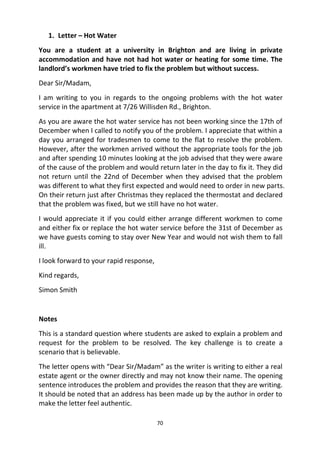 70
1. Letter – Hot Water
You are a student at a university in Brighton and are living in private
accommodation and have not had hot water or heating for some time. The
landlord’s workmen have tried to fix the problem but without success.
Dear Sir/Madam,
I am writing to you in regards to the ongoing problems with the hot water
service in the apartment at 7/26 Willisden Rd., Brighton.
As you are aware the hot water service has not been working since the 17th of
December when I called to notify you of the problem. I appreciate that within a
day you arranged for tradesmen to come to the flat to resolve the problem.
However, after the workmen arrived without the appropriate tools for the job
and after spending 10 minutes looking at the job advised that they were aware
of the cause of the problem and would return later in the day to fix it. They did
not return until the 22nd of December when they advised that the problem
was different to what they first expected and would need to order in new parts.
On their return just after Christmas they replaced the thermostat and declared
that the problem was fixed, but we still have no hot water.
I would appreciate it if you could either arrange different workmen to come
and either fix or replace the hot water service before the 31st of December as
we have guests coming to stay over New Year and would not wish them to fall
ill.
I look forward to your rapid response,
Kind regards,
Simon Smith
Notes
This is a standard question where students are asked to explain a problem and
request for the problem to be resolved. The key challenge is to create a
scenario that is believable.
The letter opens with “Dear Sir/Madam” as the writer is writing to either a real
estate agent or the owner directly and may not know their name. The opening
sentence introduces the problem and provides the reason that they are writing.
It should be noted that an address has been made up by the author in order to
make the letter feel authentic.
 