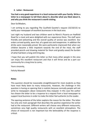 72
2. Letter - Restaurant
You had a very good experience in a local restaurant with your family. Write a
letter to a newspaper to tell them about it, describe what you liked about it,
and why you think the restaurant is worth visiting.
Dear Sir/Madam,
I am writing to you regarding The Caulfield Gazette’s request (15/10/13) to
notify your newspaper of excellent businesses in the local area.
Last night my husband and two children went to Mario’s Pizzeria on Hadfield
Road for a meal and were delighted with our experience there. The staff were
friendly and welcoming and the overall quality of service was excellent. Our
orders arrived quickly, were hot, of a good size and inexpensive. In addition the
drinks were reasonably priced. We were particularly impressed that when our
children became a little impatient towards the end of the meal, the staff
provided pencils and drawing material for them and greatly eased the burden
of what had been a long and tiring day.
I hope that you will publish this letter so that many other people in the area
can enjoy this excellent restaurant and that it will thrive and be a part our
community for a long time to come,
Yours sincerely,
Felicity Maxwell
Notes
This question should be reasonably straightforward for most students as they
have most likely been to many restaurants. However, the challenge in this
question is having an opening that is realistic because normally people will not
write to newspapers about restaurants they enjoyed. In this case the author
has chosen the letter to be a response to a request from a local newspaper to
support local business in order to make the letter feel authentic to the reader.
The opening sentence of the letter explains the reason for the letter. The letter
has only one main paragraph that describes the positive experience the writer
had at the restaurant. Different writers will choose very different restaurants,
sometimes very high quality restaurants with an excellent atmosphere. The
choice of restaurant is not important but the believability of the response is
critical.
 