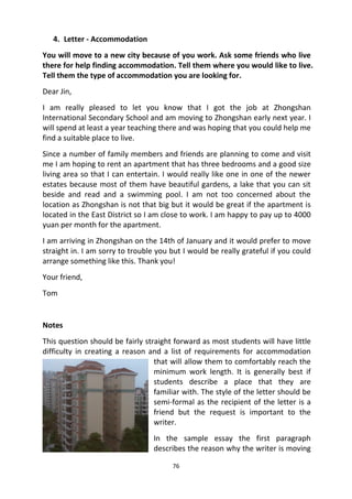 76
4. Letter - Accommodation
You will move to a new city because of you work. Ask some friends who live
there for help finding accommodation. Tell them where you would like to live.
Tell them the type of accommodation you are looking for.
Dear Jin,
I am really pleased to let you know that I got the job at Zhongshan
International Secondary School and am moving to Zhongshan early next year. I
will spend at least a year teaching there and was hoping that you could help me
find a suitable place to live.
Since a number of family members and friends are planning to come and visit
me I am hoping to rent an apartment that has three bedrooms and a good size
living area so that I can entertain. I would really like one in one of the newer
estates because most of them have beautiful gardens, a lake that you can sit
beside and read and a swimming pool. I am not too concerned about the
location as Zhongshan is not that big but it would be great if the apartment is
located in the East District so I am close to work. I am happy to pay up to 4000
yuan per month for the apartment.
I am arriving in Zhongshan on the 14th of January and it would prefer to move
straight in. I am sorry to trouble you but I would be really grateful if you could
arrange something like this. Thank you!
Your friend,
Tom
Notes
This question should be fairly straight forward as most students will have little
difficulty in creating a reason and a list of requirements for accommodation
that will allow them to comfortably reach the
minimum work length. It is generally best if
students describe a place that they are
familiar with. The style of the letter should be
semi-formal as the recipient of the letter is a
friend but the request is important to the
writer.
In the sample essay the first paragraph
describes the reason why the writer is moving
 