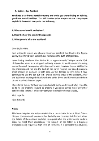 78
5. Letter – Car Accident
You hired a car from a rental company and while you were driving on holiday,
you have a small accident. You will have to write a report to the company to
explain it. You need to explain the following:
1. Where you hired it and when?
2. Describe how the accident happened?
3. What you did after the accident?
Dear Sir/Madam,
I am writing to inform you about a minor car accident that I had in the Toyota
Camry that I hired from Dalkeith Car Rentals on the 12th of December.
I was driving slowly on West Mains Rd. at approximately 7:40 pm on the 13th
of December when a car stopped suddenly in order to avoid a squirrel running
across the road. I was paying attention and braked however the car skidded on
line markings and ran into the back of the car in front at low speed causing a
small amount of damage to both cars. As the damage is very minor I have
continued to use the car but felt I should let you know of the accident. After
the accident I exchanged details with the other driver and have enclosed them
on the attached sheet of paper.
I have hired the car for two weeks and would like to understand what I need to
do to fix the problem. I would be grateful if you could advise me of any other
action I need to take. I am deeply sorry for the inconvenience caused,
Kind regards,
Paul Richards
Notes
This letter requires the writer to describe a car accident in a car hired from a
hire car company and to ensure that both the car company is informed about
the details of the accident and also to request what the writer needs to do in
order to meet their obligations. The subject of the letter is a business
transaction and requires a high level of formality. It is advisable that students
 