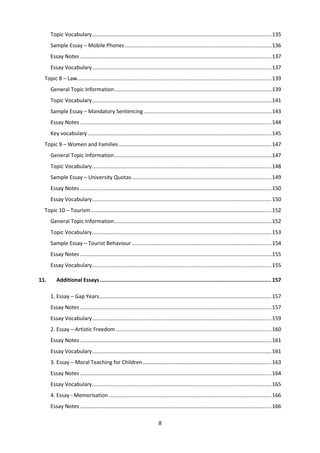 8
Topic Vocabulary.........................................................................................................................135
Sample Essay – Mobile Phones...................................................................................................136
Essay Notes .................................................................................................................................137
Essay Vocabulary.........................................................................................................................137
Topic 8 – Law...................................................................................................................................139
General Topic Information..........................................................................................................139
Topic Vocabulary.........................................................................................................................141
Sample Essay – Mandatory Sentencing ......................................................................................143
Essay Notes .................................................................................................................................144
Key vocabulary............................................................................................................................145
Topic 9 – Women and Families.......................................................................................................147
General Topic Information..........................................................................................................147
Topic Vocabulary.........................................................................................................................148
Sample Essay – University Quotas..............................................................................................149
Essay Notes .................................................................................................................................150
Essay Vocabulary.........................................................................................................................150
Topic 10 – Tourism..........................................................................................................................152
General Topic Information..........................................................................................................152
Topic Vocabulary.........................................................................................................................153
Sample Essay – Tourist Behaviour ..............................................................................................154
Essay Notes .................................................................................................................................155
Essay Vocabulary.........................................................................................................................155
11. Additional Essays .......................................................................................................... 157
1. Essay – Gap Years....................................................................................................................157
Essay Notes .................................................................................................................................157
Essay Vocabulary.........................................................................................................................159
2. Essay – Artistic Freedom.........................................................................................................160
Essay Notes .................................................................................................................................161
Essay Vocabulary.........................................................................................................................161
3. Essay – Moral Teaching for Children.......................................................................................163
Essay Notes .................................................................................................................................164
Essay Vocabulary.........................................................................................................................165
4. Essay - Memorisation..............................................................................................................166
Essay Notes .................................................................................................................................166
 