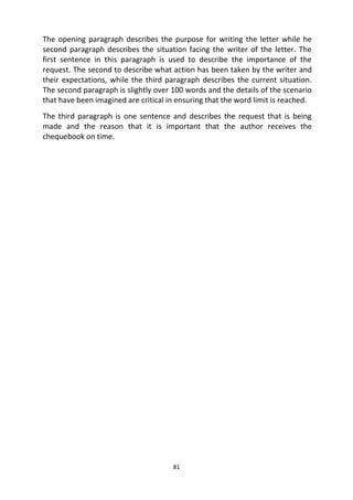 81
The opening paragraph describes the purpose for writing the letter while he
second paragraph describes the situation facing the writer of the letter. The
first sentence in this paragraph is used to describe the importance of the
request. The second to describe what action has been taken by the writer and
their expectations, while the third paragraph describes the current situation.
The second paragraph is slightly over 100 words and the details of the scenario
that have been imagined are critical in ensuring that the word limit is reached.
The third paragraph is one sentence and describes the request that is being
made and the reason that it is important that the author receives the
chequebook on time.
 