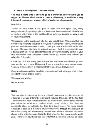 84
8. Letter – Philosophy or Computer Science
You have a friend who is about to go to a university, and he wants you to
suggest to him on which course to take – philosophy, in which he is very
interested, or computer science, which offers better job prospects.
Dear Mike,
Thanks for your letter; it was great to hear from you again. Also, many
congratulations for getting a place at Princeton. Princeton is undoubtedly one
of the best universities in the world and I am sure your parents are very proud
of your achievement.
With regards to the question of whether you should study Philosophy that you
have been passionate about for many years or Computer Science, which would
give you much better career options, I think you have a really difficult decision
to make. My suggestion is to do a double degree. I think it is important to have
a backup plan so I would consider focusing on your Philosophy as that is your
true passion but have Computer Science in case you are not able to find a job
related to Philosophy.
I think this choice is a very personal one, but my choice would be to go with
your passion and choose Philosophy if you are unable to do a double major.
You only live once and it is important that you do things that you love.
Congratulations on getting into Princeton and good luck with your choice. I am
confident you will choose wisely,
With very best wishes,
Harold Kostas
Notes
This question is interesting from a cultural perspective as the purpose of
education is viewed differently in different cultures. This is one of the few Task
1 questions that have cultural elements to the question. The writer is asked to
give advice on whether a student should study subjects that they are
passionate about or subjects that lead to a good career. For many people
education is seen as a means to improve their lives through financial gain or
the ability to migrate. It is certainly reasonable to advise students to make that
choice in the letter because this is the kind of advice that many people would
give. Therefore it could also lead to a letter that is authentic and may be closer
 