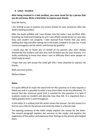 86
9. Letter - Accident
After being involved in a bad accident, you were cared for by a person that
you do not know. Write a kind letter to express your thanks.
Dear Mr Harris,
I am writing to you to express my sincere thanks for your assistance after last
week’s boating accident.
After the boats collided and I was thrown into the water I was terrified. After
knocking my head and breaking my arm I was afraid I would drown as I was also
dizzy and couldn’t see properly. I later learned from friends that you were
walking your dog and after seeing me in the water jumped in to save me. It was
a truly courageous act for which I will forever be grateful.
I would also like to thank you on behalf of my parents who were deeply
shocked by the accident and who also wish to thank you for your bravery. It is
really comforting to know that when I was in difficulty there were people on
hand ready to assist.
I hope that you will accept the small gift that I have attached to express my
thanks,
With very best wishes,
Melissa Dawes
Notes
It is quite difficult to reach the word limit for this question as it only requires a
thank-you and it is possible to write a very short letter to do this effectively. To
ensure that the minimum word limit is reached for this question it is best if
students create an incident and describe how they felt. It is important that a
highly grateful tone is used throughout.
In this letter it is unlikely that the writer knows the rescuer. For this reason it is
best to use a title for the person and write the letter in a formal style.
The opening sentence of the letter simply explains the reason for the letter.
The second paragraph explains the scenario to the reader and explains the
experience of the author and expresses their feelings to the person who helped
them.
 
