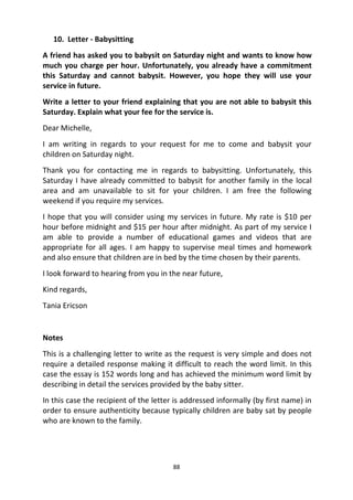 88
10. Letter - Babysitting
A friend has asked you to babysit on Saturday night and wants to know how
much you charge per hour. Unfortunately, you already have a commitment
this Saturday and cannot babysit. However, you hope they will use your
service in future.
Write a letter to your friend explaining that you are not able to babysit this
Saturday. Explain what your fee for the service is.
Dear Michelle,
I am writing in regards to your request for me to come and babysit your
children on Saturday night.
Thank you for contacting me in regards to babysitting. Unfortunately, this
Saturday I have already committed to babysit for another family in the local
area and am unavailable to sit for your children. I am free the following
weekend if you require my services.
I hope that you will consider using my services in future. My rate is $10 per
hour before midnight and $15 per hour after midnight. As part of my service I
am able to provide a number of educational games and videos that are
appropriate for all ages. I am happy to supervise meal times and homework
and also ensure that children are in bed by the time chosen by their parents.
I look forward to hearing from you in the near future,
Kind regards,
Tania Ericson
Notes
This is a challenging letter to write as the request is very simple and does not
require a detailed response making it difficult to reach the word limit. In this
case the essay is 152 words long and has achieved the minimum word limit by
describing in detail the services provided by the baby sitter.
In this case the recipient of the letter is addressed informally (by first name) in
order to ensure authenticity because typically children are baby sat by people
who are known to the family.
 