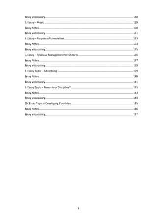 9
Essay Vocabulary.........................................................................................................................168
5. Essay – Music ..........................................................................................................................169
Essay Notes .................................................................................................................................170
Essay Vocabulary.........................................................................................................................171
6. Essay – Purpose of Universities...............................................................................................173
Essay Notes .................................................................................................................................174
Essay Vocabulary.........................................................................................................................175
7. Essay – Financial Management for Children...........................................................................176
Essay Notes .................................................................................................................................177
Essay Vocabulary.........................................................................................................................178
8. Essay Topic – Advertising........................................................................................................179
Essay Notes .................................................................................................................................180
Essay Vocabulary.........................................................................................................................181
9. Essay Topic – Rewards or Discipline?......................................................................................182
Essay Notes .................................................................................................................................183
Essay Vocabulary.........................................................................................................................184
10. Essay Topic – Developing Countries......................................................................................185
Essay Notes .................................................................................................................................186
Essay Vocabulary.........................................................................................................................187
 