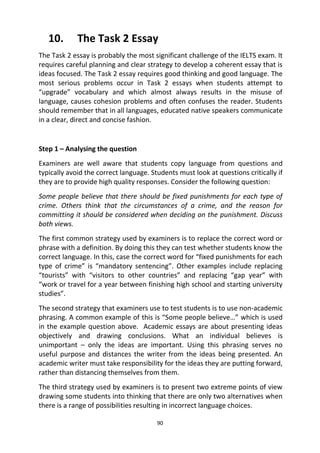 90
10. The Task 2 Essay
The Task 2 essay is probably the most significant challenge of the IELTS exam. It
requires careful planning and clear strategy to develop a coherent essay that is
ideas focused. The Task 2 essay requires good thinking and good language. The
most serious problems occur in Task 2 essays when students attempt to
“upgrade” vocabulary and which almost always results in the misuse of
language, causes cohesion problems and often confuses the reader. Students
should remember that in all languages, educated native speakers communicate
in a clear, direct and concise fashion.
Step 1 – Analysing the question
Examiners are well aware that students copy language from questions and
typically avoid the correct language. Students must look at questions critically if
they are to provide high quality responses. Consider the following question:
Some people believe that there should be fixed punishments for each type of
crime. Others think that the circumstances of a crime, and the reason for
committing it should be considered when deciding on the punishment. Discuss
both views.
The first common strategy used by examiners is to replace the correct word or
phrase with a definition. By doing this they can test whether students know the
correct language. In this, case the correct word for “fixed punishments for each
type of crime” is “mandatory sentencing”. Other examples include replacing
“tourists” with “visitors to other countries” and replacing “gap year” with
“work or travel for a year between finishing high school and starting university
studies”.
The second strategy that examiners use to test students is to use non-academic
phrasing. A common example of this is “Some people believe…” which is used
in the example question above. Academic essays are about presenting ideas
objectively and drawing conclusions. What an individual believes is
unimportant – only the ideas are important. Using this phrasing serves no
useful purpose and distances the writer from the ideas being presented. An
academic writer must take responsibility for the ideas they are putting forward,
rather than distancing themselves from them.
The third strategy used by examiners is to present two extreme points of view
drawing some students into thinking that there are only two alternatives when
there is a range of possibilities resulting in incorrect language choices.
 