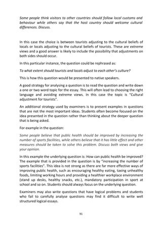 91
Some people think visitors to other countries should follow local customs and
behaviour while others say that the host country should welcome cultural
differences. Discuss.
In this case the choice is between tourists adjusting to the cultural beliefs of
locals or locals adjusting to the cultural beliefs of tourists. These are extreme
views and a good answer is likely to include the possibility that adjustments on
both sides should occur.
In this particular instance, the question could be rephrased as:
To what extent should tourists and locals adjust to each other’s culture?
This is how this question would be presented to native speakers.
A good strategy for analysing a question is to read the question and write down
a one or two word topic for the essay. This will often lead to choosing the right
language and avoiding extreme views. In this case the topic is “Cultural
adjustment for tourists”.
An additional strategy used by examiners is to present examples in questions
that are not the most important ideas. Students often become focused on the
idea presented in the question rather than thinking about the deeper question
that is being asked.
For example in the question:
Some people believe that public health should be improved by increasing the
number of sports facilities, while others believe that it has little effect and other
measures should be taken to solve this problem. Discuss both views and give
your opinion.
In this example the underlying question is: How can public health be improved?
The example that is provided in the question is by “increasing the number of
sports facilities”. This idea is not strong as there are far more effective ways of
improving public health, such as encouraging healthy eating, taxing unhealthy
foods, limiting working hours and providing a healthier workplace environment
(stand up desks, healthy snacks, etc.), mandatory participation in sport at
school and so on. Students should always focus on the underlying question.
Examiners may also write questions that have logical problems and students
who fail to carefully analyse questions may find it difficult to write well
structured logical essays.
 