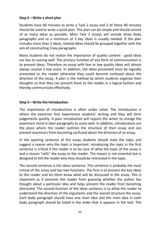 92
Step 2 – Write a short plan
Students have 40 minutes to write a Task 2 essay and 2 of those 40 minutes
should be used to write a quick plan. The plan can be simple and should consist
of as many ideas as possible. Most Task 2 essays will include three body
paragraphs and so a minimum of 3 key ideas is usually needed. If the plan
includes more than 3 ideas, related ideas should be grouped together with the
aim of constructing 3 key paragraphs.
Many students do not realise the importance of quality content - good ideas
are key to scoring well. The primary function of any form of communication is
to present ideas. Therefore an essay with few or low quality ideas will almost
always receive a low score. In addition, the ideas presented must be logically
presented to the reader otherwise they could become confused about the
direction of the essay. A plan is the method by which students organise their
thoughts so that they can present them to the reader in a logical fashion and
thereby communicate effectively.
Step 3 – Write the Introduction
The importance of introductions is often under rated. The introduction is
where the examiner first experiences students’ writing and they will form
judgements quickly. A poor introduction will require the writer to change the
examiners mind in later paragraphs to score well. In addition, introductions are
the place where the reader outlines the structure of their essay and can
prevent examiners from becoming confused about the direction of an essay.
In the opening sentence of the essay students should state the topic and
suggest a reason why the topic is important. Introducing the topic in the first
sentence is critical if the reader is to be sure of what the topic of the essay is
and a reason “sells” the essay to the reader. The reason is not essential but is
designed to tell the reader why they should be interested in the topic.
The second sentence is the ideas sentence. This sentence is probably the most
critical of the essay and has two functions. The first is to present the key ideas
to the reader and let them know what will be discussed in the essay. This is
important as it prevents the reader from guessing whether the author has
thought about a particular idea and helps prevent the reader from becoming
distracted. The second function of the ideas sentence is to allow the reader to
understand the direction of the arguments and the overall structure the essay.
Each body paragraph should have one main idea and the main idea in each
body paragraph should be listed in the order that it appears in the text. The
 
