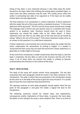 93
listing of key ideas is very important because it also helps keep the writer
focused on the topic rather than drifting and writing about unrelated topics. In
some cases two ideas sentences may be used. This usually occurs when the
author is contrasting two sides of an argument or if the topic can be readily
broken down into two logical parts.
The final sentence in an introduction is a thesis statement. A thesis statement
tells the reader the aim of the essay and has a standard structure. “In this essay
[add aim] will be discussed”. The first and last three words should never change.
The language used is formal and uses passive voice as is standard with essays
written in an academic style. Pronouns should never be used in thesis
statements nor should the reader refer to the “ideas above”. A thesis
statement must not refer to any other part of the text and can be tested by
asking: “What is the aim of this essay?” if the thesis statement makes sense as
an answer to this question it is a valid thesis statement.
A thesis statement is not essential, but is formal and shows the reader that the
writer understands the conventions of writing in English. If a student is
concerned that their essay may not reach the word limit a thesis statement is a
good idea as it adds length to the essay.
At the end of the introduction a reader should know what the topic is, why the
topic is important, the key ideas as well as the structure and the aim of the
essay. If all of these items are present the reader is unlikely to become
confused about the direction or the content of the essay.
Step 4 – Write the Body
The body of the essay will usually contain three paragraphs. The key idea
associated with each paragraph should be listed in the ideas sentence in the
introduction. The order in which they are presented in the introduction should
be the same as in the body of the essay to give the essay structure. It is usually
best to have the most important idea presented first.
The opening sentence of each body paragraph should explain what the key
point of the paragraph is and gives the reader a logical link back to the
introduction.
The following sentences should be related ideas and explanations,
consequences and/or implications of these ideas. In general, the more ideas
the better as this will give the essay a more academic feel. There is no limit to
 