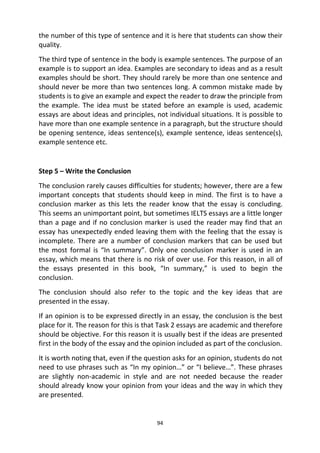 94
the number of this type of sentence and it is here that students can show their
quality.
The third type of sentence in the body is example sentences. The purpose of an
example is to support an idea. Examples are secondary to ideas and as a result
examples should be short. They should rarely be more than one sentence and
should never be more than two sentences long. A common mistake made by
students is to give an example and expect the reader to draw the principle from
the example. The idea must be stated before an example is used, academic
essays are about ideas and principles, not individual situations. It is possible to
have more than one example sentence in a paragraph, but the structure should
be opening sentence, ideas sentence(s), example sentence, ideas sentence(s),
example sentence etc.
Step 5 – Write the Conclusion
The conclusion rarely causes difficulties for students; however, there are a few
important concepts that students should keep in mind. The first is to have a
conclusion marker as this lets the reader know that the essay is concluding.
This seems an unimportant point, but sometimes IELTS essays are a little longer
than a page and if no conclusion marker is used the reader may find that an
essay has unexpectedly ended leaving them with the feeling that the essay is
incomplete. There are a number of conclusion markers that can be used but
the most formal is “In summary”. Only one conclusion marker is used in an
essay, which means that there is no risk of over use. For this reason, in all of
the essays presented in this book, “In summary,” is used to begin the
conclusion.
The conclusion should also refer to the topic and the key ideas that are
presented in the essay.
If an opinion is to be expressed directly in an essay, the conclusion is the best
place for it. The reason for this is that Task 2 essays are academic and therefore
should be objective. For this reason it is usually best if the ideas are presented
first in the body of the essay and the opinion included as part of the conclusion.
It is worth noting that, even if the question asks for an opinion, students do not
need to use phrases such as “In my opinion…” or “I believe…”. These phrases
are slightly non-academic in style and are not needed because the reader
should already know your opinion from your ideas and the way in which they
are presented.
 