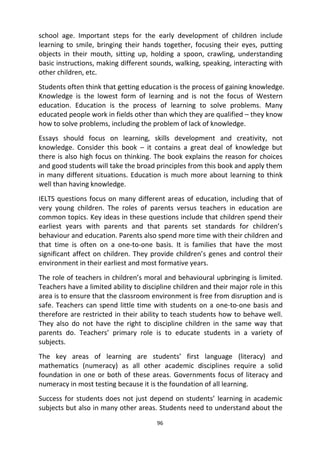 96
school age. Important steps for the early development of children include
learning to smile, bringing their hands together, focusing their eyes, putting
objects in their mouth, sitting up, holding a spoon, crawling, understanding
basic instructions, making different sounds, walking, speaking, interacting with
other children, etc.
Students often think that getting education is the process of gaining knowledge.
Knowledge is the lowest form of learning and is not the focus of Western
education. Education is the process of learning to solve problems. Many
educated people work in fields other than which they are qualified – they know
how to solve problems, including the problem of lack of knowledge.
Essays should focus on learning, skills development and creativity, not
knowledge. Consider this book – it contains a great deal of knowledge but
there is also high focus on thinking. The book explains the reason for choices
and good students will take the broad principles from this book and apply them
in many different situations. Education is much more about learning to think
well than having knowledge.
IELTS questions focus on many different areas of education, including that of
very young children. The roles of parents versus teachers in education are
common topics. Key ideas in these questions include that children spend their
earliest years with parents and that parents set standards for children’s
behaviour and education. Parents also spend more time with their children and
that time is often on a one-to-one basis. It is families that have the most
significant affect on children. They provide children’s genes and control their
environment in their earliest and most formative years.
The role of teachers in children’s moral and behavioural upbringing is limited.
Teachers have a limited ability to discipline children and their major role in this
area is to ensure that the classroom environment is free from disruption and is
safe. Teachers can spend little time with students on a one-to-one basis and
therefore are restricted in their ability to teach students how to behave well.
They also do not have the right to discipline children in the same way that
parents do. Teachers’ primary role is to educate students in a variety of
subjects.
The key areas of learning are students’ first language (literacy) and
mathematics (numeracy) as all other academic disciplines require a solid
foundation in one or both of these areas. Governments focus of literacy and
numeracy in most testing because it is the foundation of all learning.
Success for students does not just depend on students’ learning in academic
subjects but also in many other areas. Students need to understand about the
 